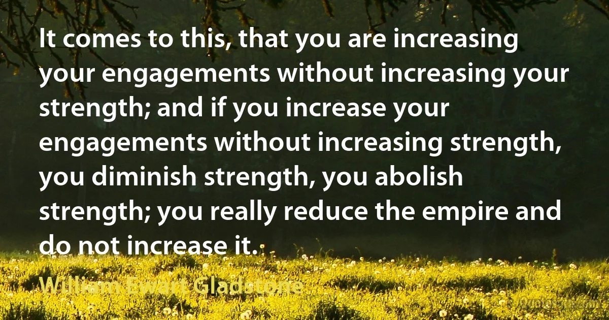 It comes to this, that you are increasing your engagements without increasing your strength; and if you increase your engagements without increasing strength, you diminish strength, you abolish strength; you really reduce the empire and do not increase it. (William Ewart Gladstone)