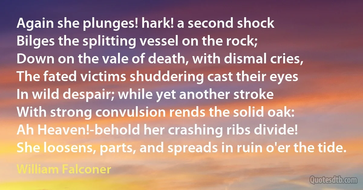 Again she plunges! hark! a second shock
Bilges the splitting vessel on the rock;
Down on the vale of death, with dismal cries,
The fated victims shuddering cast their eyes
In wild despair; while yet another stroke
With strong convulsion rends the solid oak:
Ah Heaven!-behold her crashing ribs divide!
She loosens, parts, and spreads in ruin o'er the tide. (William Falconer)