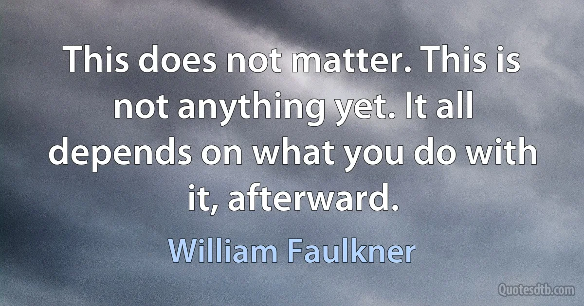 This does not matter. This is not anything yet. It all depends on what you do with it, afterward. (William Faulkner)