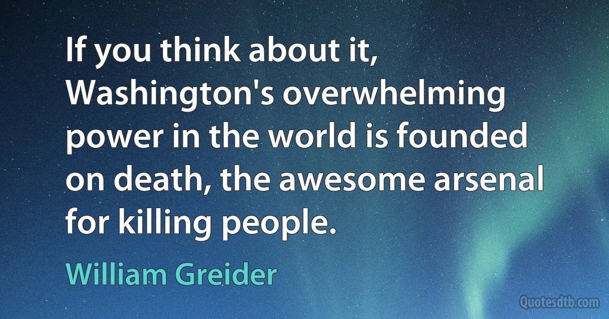 If you think about it, Washington's overwhelming power in the world is founded on death, the awesome arsenal for killing people. (William Greider)