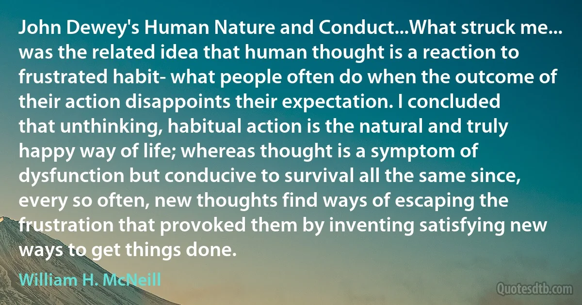 John Dewey's Human Nature and Conduct...What struck me... was the related idea that human thought is a reaction to frustrated habit- what people often do when the outcome of their action disappoints their expectation. I concluded that unthinking, habitual action is the natural and truly happy way of life; whereas thought is a symptom of dysfunction but conducive to survival all the same since, every so often, new thoughts find ways of escaping the frustration that provoked them by inventing satisfying new ways to get things done. (William H. McNeill)