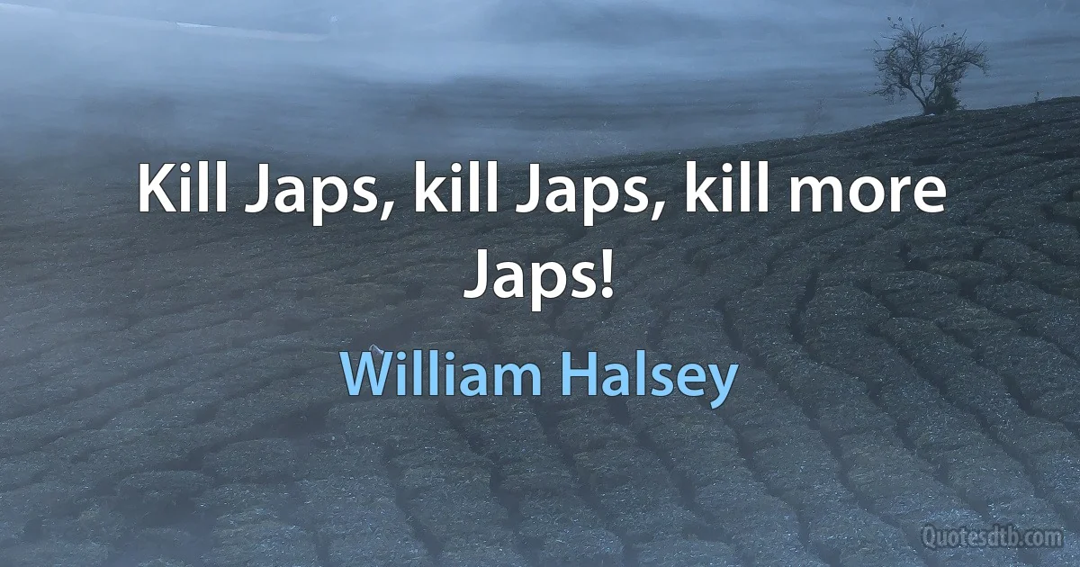 Kill Japs, kill Japs, kill more Japs! (William Halsey)