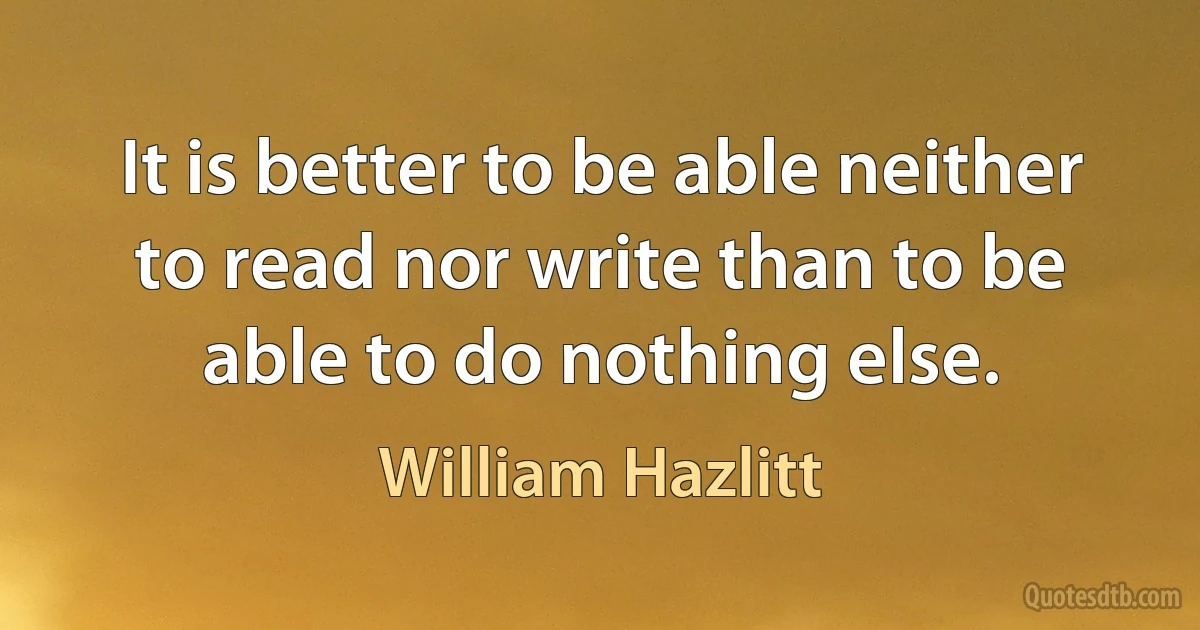 It is better to be able neither to read nor write than to be able to do nothing else. (William Hazlitt)