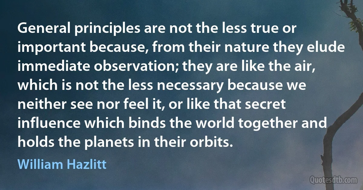 General principles are not the less true or important because, from their nature they elude immediate observation; they are like the air, which is not the less necessary because we neither see nor feel it, or like that secret influence which binds the world together and holds the planets in their orbits. (William Hazlitt)