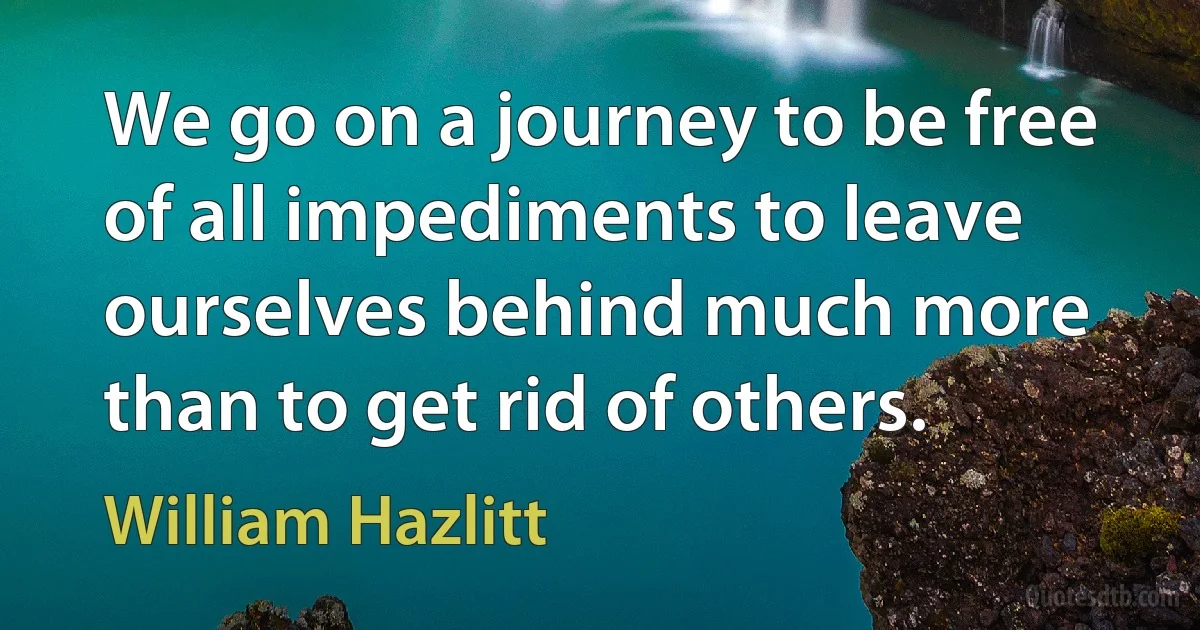 We go on a journey to be free of all impediments to leave ourselves behind much more than to get rid of others. (William Hazlitt)