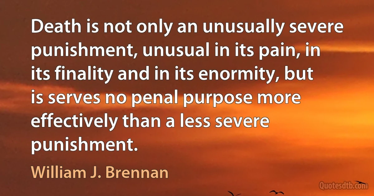 Death is not only an unusually severe punishment, unusual in its pain, in its finality and in its enormity, but is serves no penal purpose more effectively than a less severe punishment. (William J. Brennan)