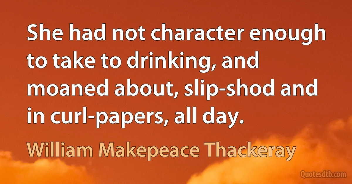 She had not character enough to take to drinking, and moaned about, slip-shod and in curl-papers, all day. (William Makepeace Thackeray)