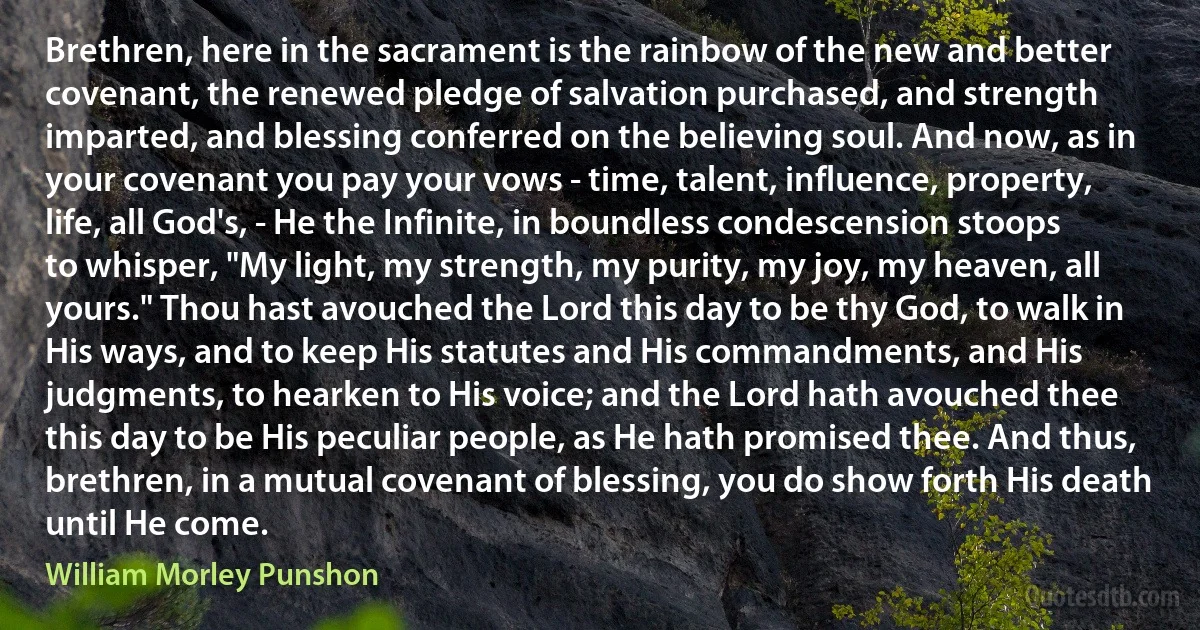 Brethren, here in the sacrament is the rainbow of the new and better covenant, the renewed pledge of salvation purchased, and strength imparted, and blessing conferred on the believing soul. And now, as in your covenant you pay your vows - time, talent, influence, property, life, all God's, - He the Infinite, in boundless condescension stoops to whisper, "My light, my strength, my purity, my joy, my heaven, all yours." Thou hast avouched the Lord this day to be thy God, to walk in His ways, and to keep His statutes and His commandments, and His judgments, to hearken to His voice; and the Lord hath avouched thee this day to be His peculiar people, as He hath promised thee. And thus, brethren, in a mutual covenant of blessing, you do show forth His death until He come. (William Morley Punshon)