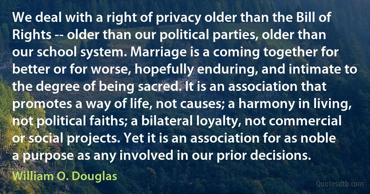 We deal with a right of privacy older than the Bill of Rights -- older than our political parties, older than our school system. Marriage is a coming together for better or for worse, hopefully enduring, and intimate to the degree of being sacred. It is an association that promotes a way of life, not causes; a harmony in living, not political faiths; a bilateral loyalty, not commercial or social projects. Yet it is an association for as noble a purpose as any involved in our prior decisions. (William O. Douglas)