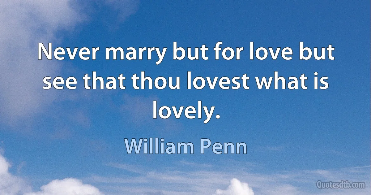 Never marry but for love but see that thou lovest what is lovely. (William Penn)