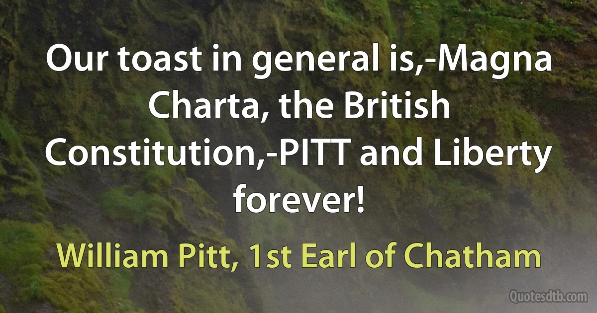 Our toast in general is,-Magna Charta, the British Constitution,-PITT and Liberty forever! (William Pitt, 1st Earl of Chatham)