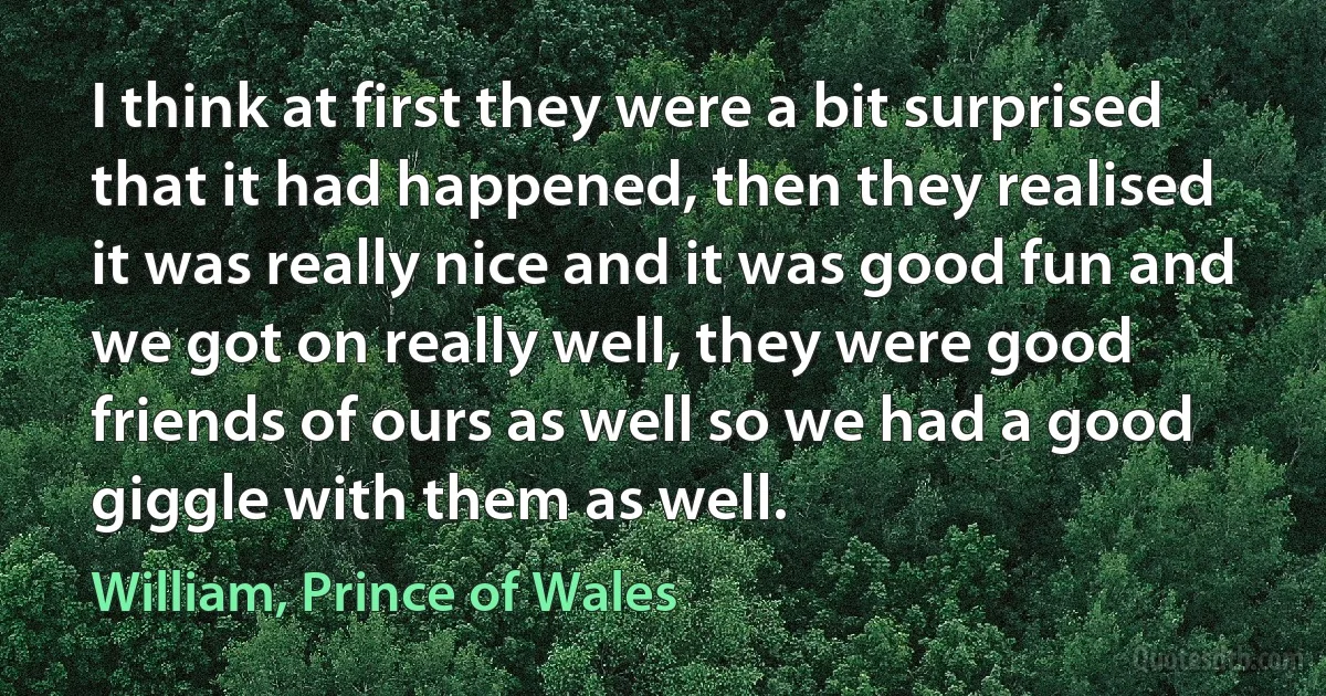 I think at first they were a bit surprised that it had happened, then they realised it was really nice and it was good fun and we got on really well, they were good friends of ours as well so we had a good giggle with them as well. (William, Prince of Wales)