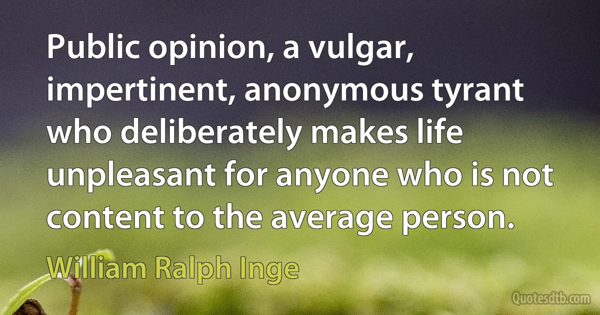 Public opinion, a vulgar, impertinent, anonymous tyrant who deliberately makes life unpleasant for anyone who is not content to the average person. (William Ralph Inge)