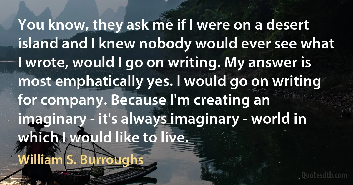 You know, they ask me if I were on a desert island and I knew nobody would ever see what I wrote, would I go on writing. My answer is most emphatically yes. I would go on writing for company. Because I'm creating an imaginary - it's always imaginary - world in which I would like to live. (William S. Burroughs)