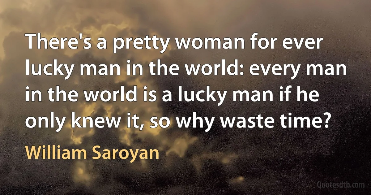 There's a pretty woman for ever lucky man in the world: every man in the world is a lucky man if he only knew it, so why waste time? (William Saroyan)