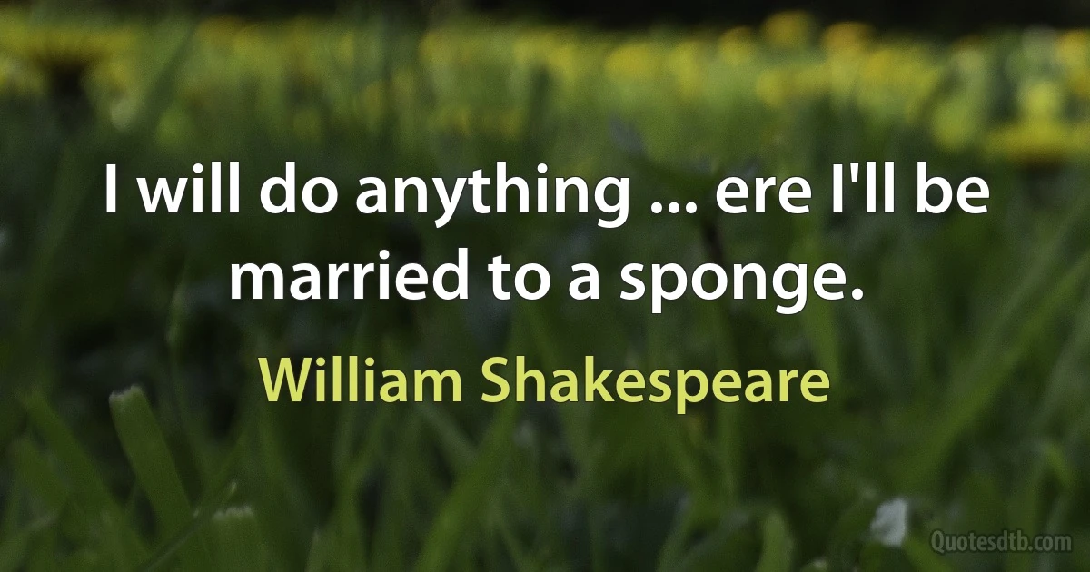 I will do anything ... ere I'll be married to a sponge. (William Shakespeare)