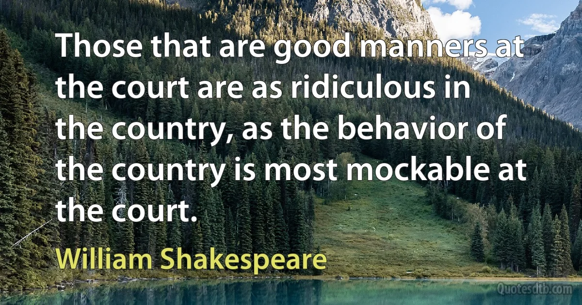 Those that are good manners at the court are as ridiculous in the country, as the behavior of the country is most mockable at the court. (William Shakespeare)