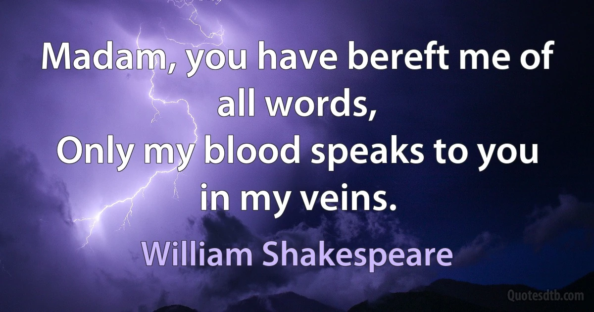 Madam, you have bereft me of all words,
Only my blood speaks to you in my veins. (William Shakespeare)