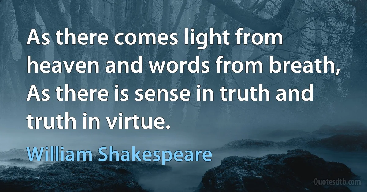 As there comes light from heaven and words from breath, As there is sense in truth and truth in virtue. (William Shakespeare)