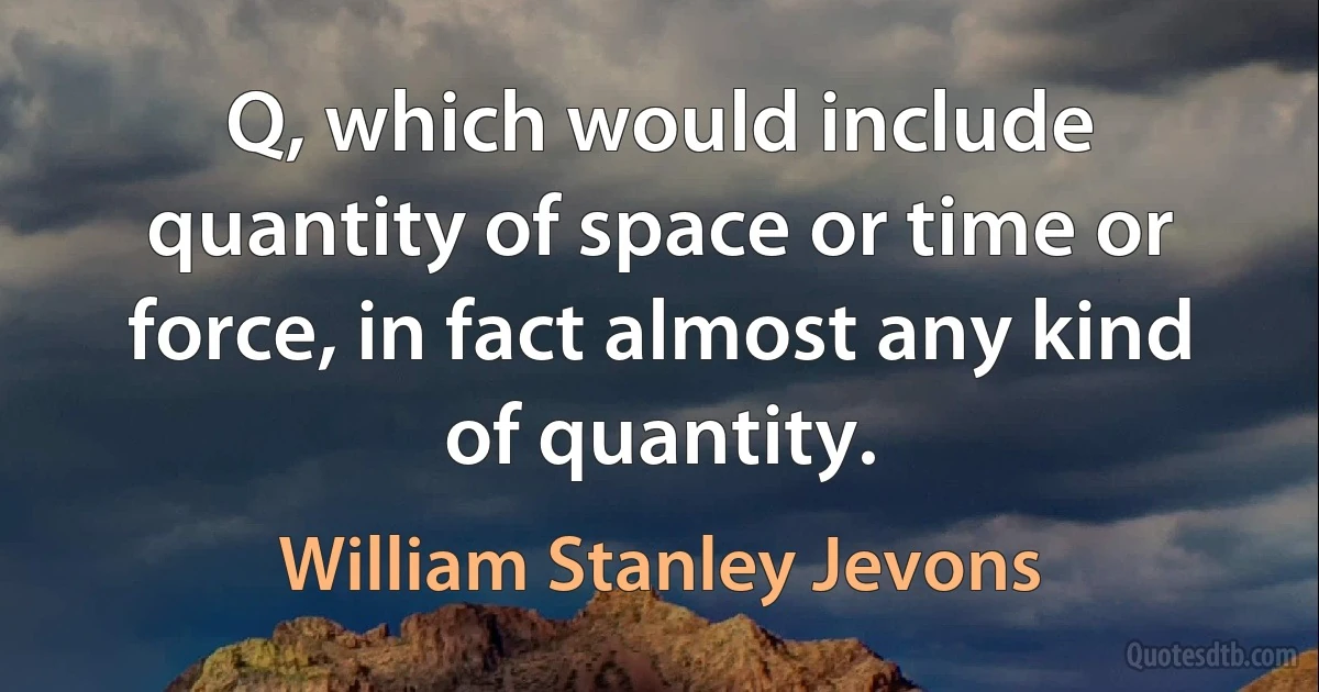 Q, which would include quantity of space or time or force, in fact almost any kind of quantity. (William Stanley Jevons)