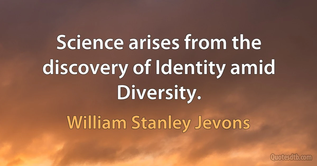 Science arises from the discovery of Identity amid Diversity. (William Stanley Jevons)