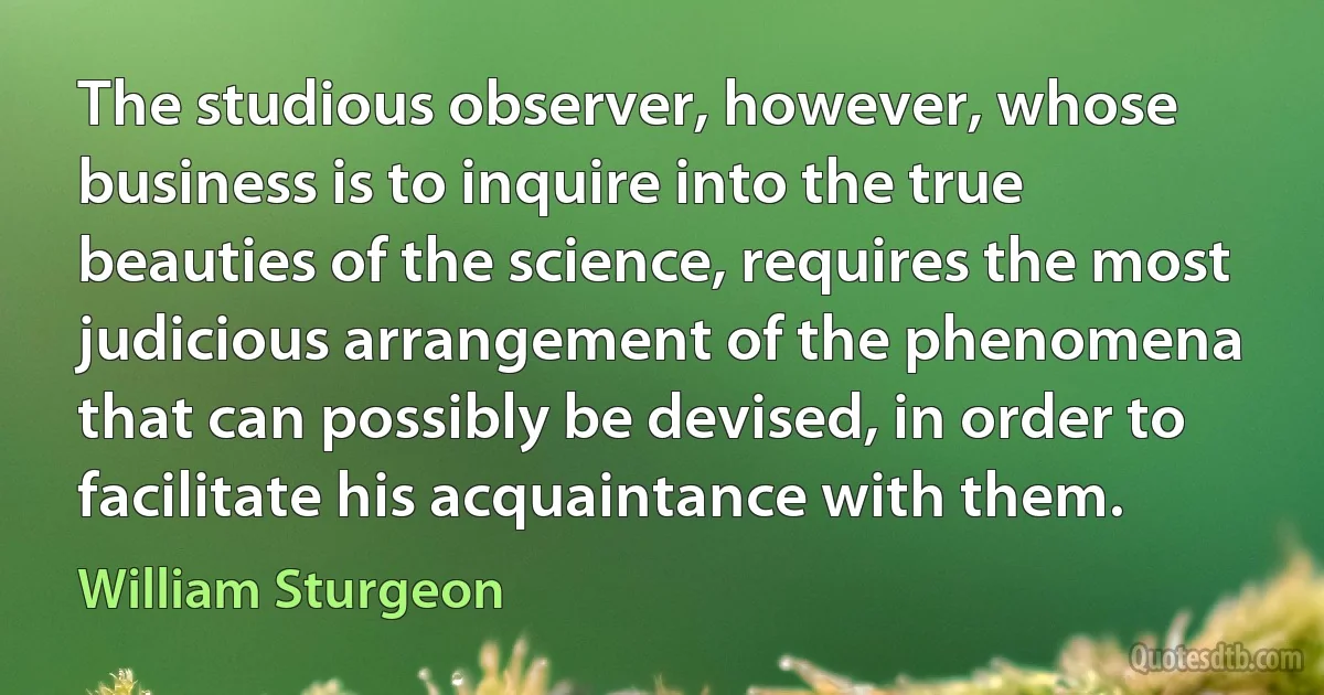 The studious observer, however, whose business is to inquire into the true beauties of the science, requires the most judicious arrangement of the phenomena that can possibly be devised, in order to facilitate his acquaintance with them. (William Sturgeon)