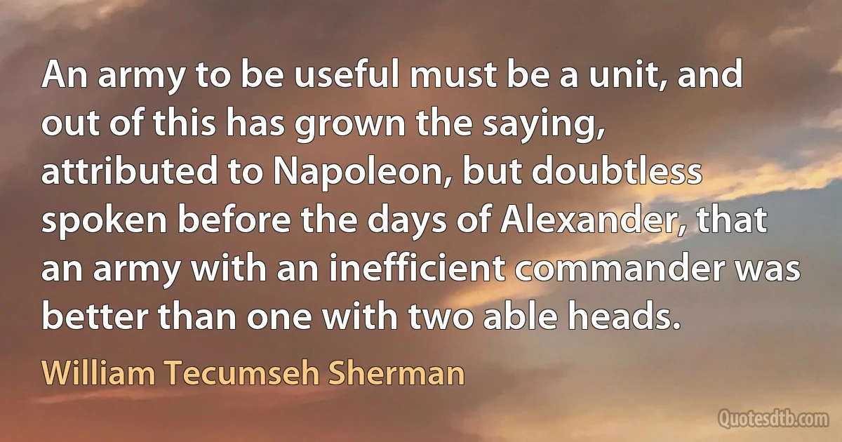 An army to be useful must be a unit, and out of this has grown the saying, attributed to Napoleon, but doubtless spoken before the days of Alexander, that an army with an inefficient commander was better than one with two able heads. (William Tecumseh Sherman)