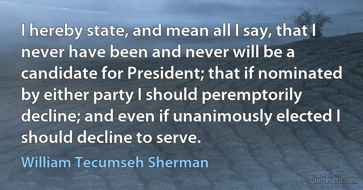 I hereby state, and mean all I say, that I never have been and never will be a candidate for President; that if nominated by either party I should peremptorily decline; and even if unanimously elected I should decline to serve. (William Tecumseh Sherman)