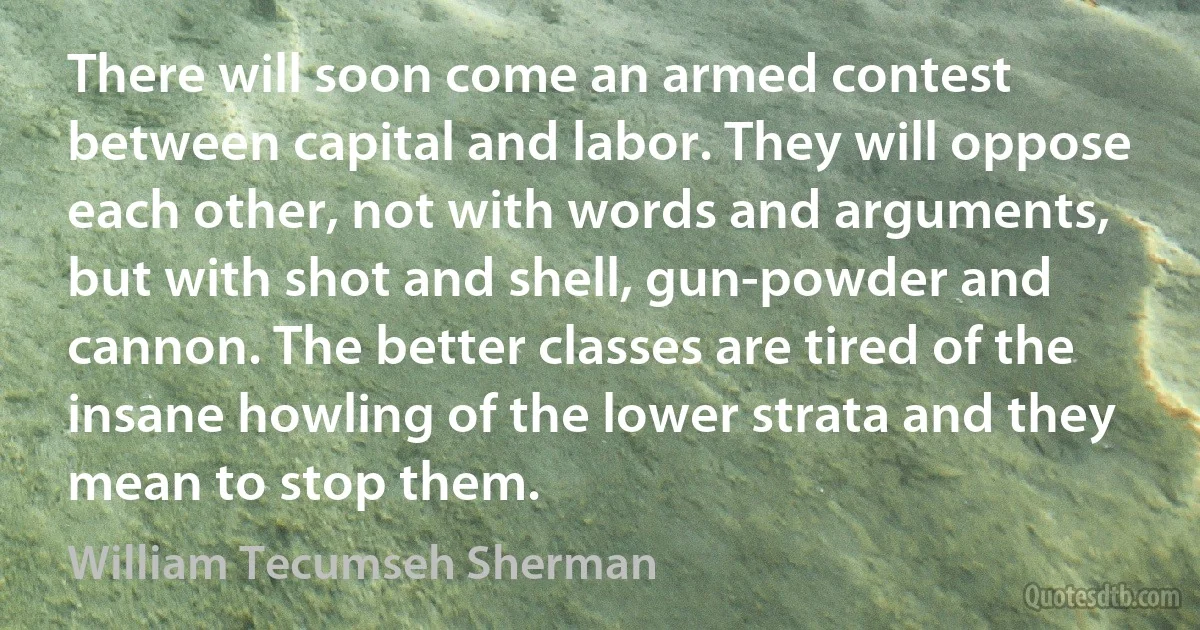 There will soon come an armed contest between capital and labor. They will oppose each other, not with words and arguments, but with shot and shell, gun-powder and cannon. The better classes are tired of the insane howling of the lower strata and they mean to stop them. (William Tecumseh Sherman)