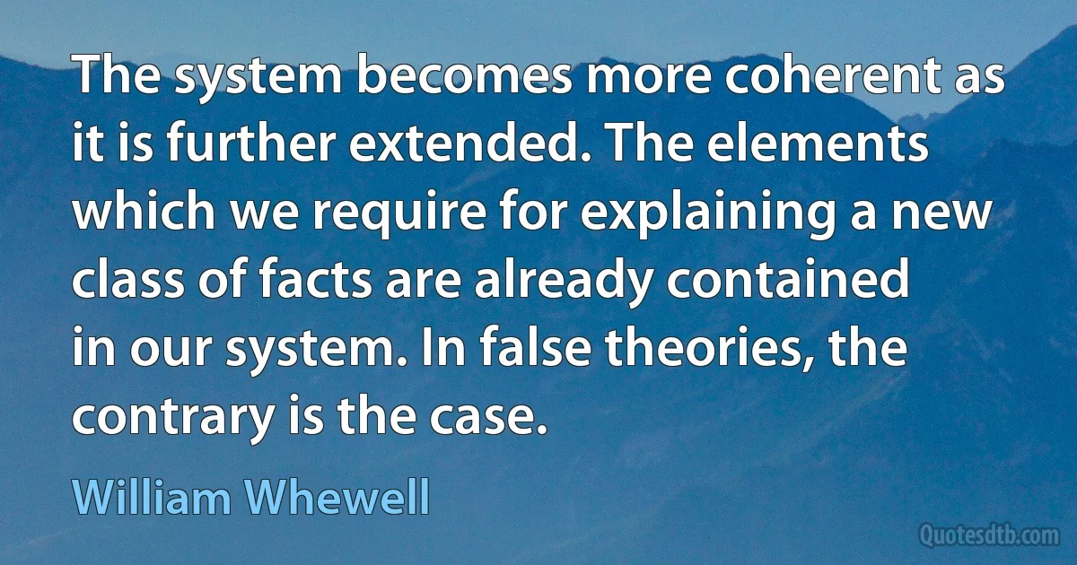 The system becomes more coherent as it is further extended. The elements which we require for explaining a new class of facts are already contained in our system. In false theories, the contrary is the case. (William Whewell)