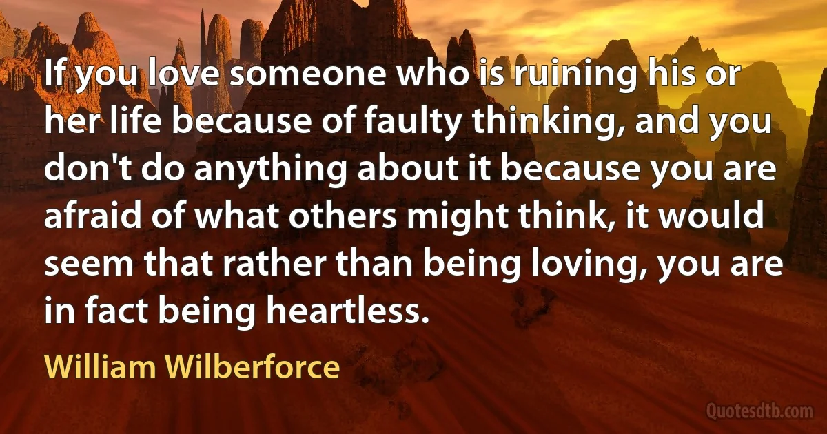 If you love someone who is ruining his or her life because of faulty thinking, and you don't do anything about it because you are afraid of what others might think, it would seem that rather than being loving, you are in fact being heartless. (William Wilberforce)