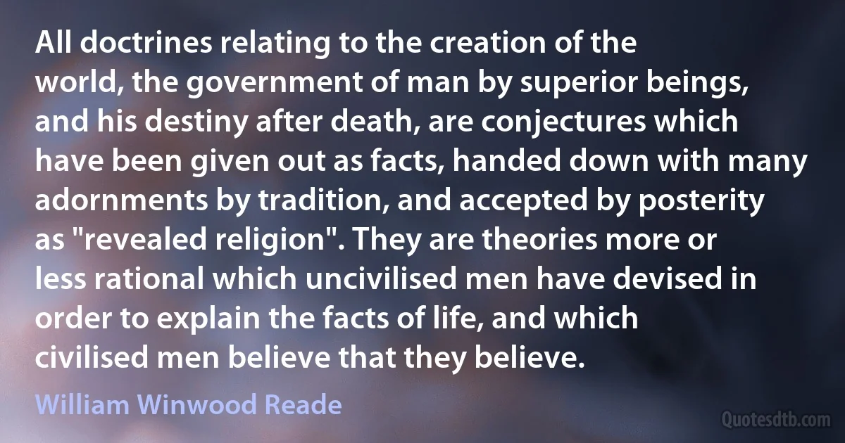 All doctrines relating to the creation of the world, the government of man by superior beings, and his destiny after death, are conjectures which have been given out as facts, handed down with many adornments by tradition, and accepted by posterity as "revealed religion". They are theories more or less rational which uncivilised men have devised in order to explain the facts of life, and which civilised men believe that they believe. (William Winwood Reade)