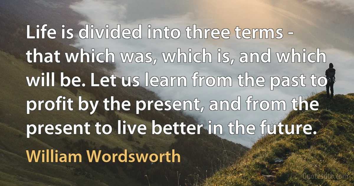 Life is divided into three terms - that which was, which is, and which will be. Let us learn from the past to profit by the present, and from the present to live better in the future. (William Wordsworth)