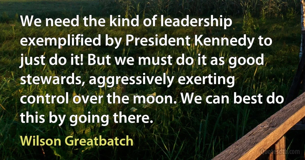 We need the kind of leadership exemplified by President Kennedy to just do it! But we must do it as good stewards, aggressively exerting control over the moon. We can best do this by going there. (Wilson Greatbatch)