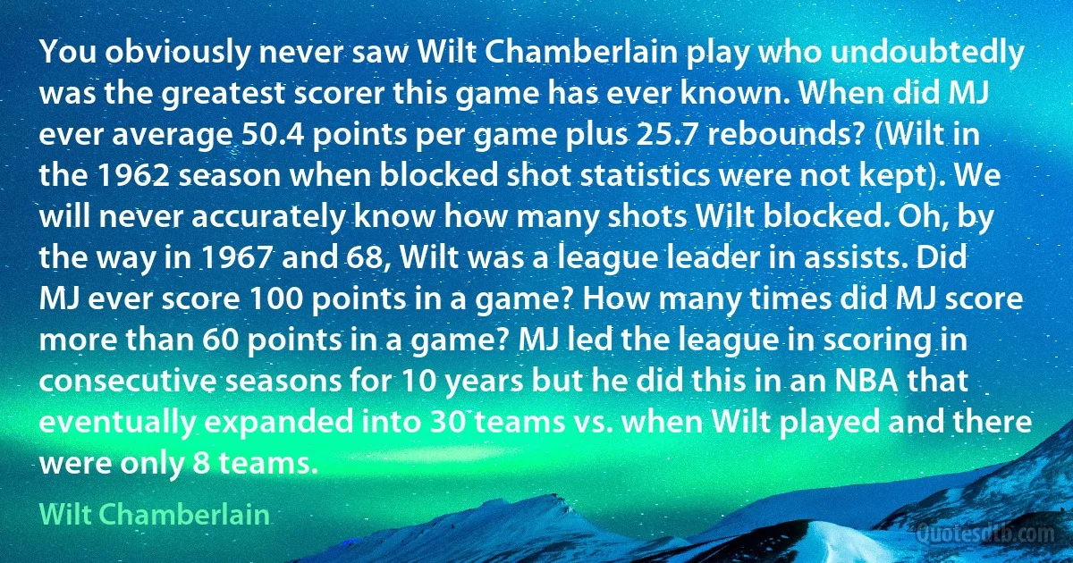 You obviously never saw Wilt Chamberlain play who undoubtedly was the greatest scorer this game has ever known. When did MJ ever average 50.4 points per game plus 25.7 rebounds? (Wilt in the 1962 season when blocked shot statistics were not kept). We will never accurately know how many shots Wilt blocked. Oh, by the way in 1967 and 68, Wilt was a league leader in assists. Did MJ ever score 100 points in a game? How many times did MJ score more than 60 points in a game? MJ led the league in scoring in consecutive seasons for 10 years but he did this in an NBA that eventually expanded into 30 teams vs. when Wilt played and there were only 8 teams. (Wilt Chamberlain)