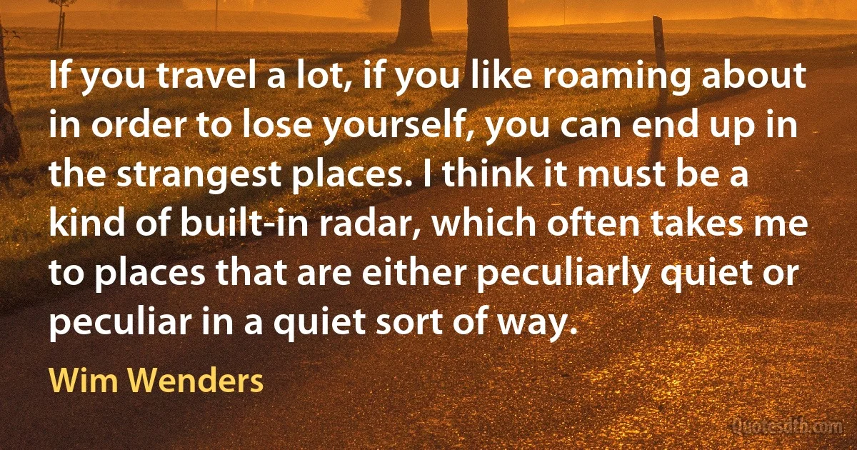 If you travel a lot, if you like roaming about in order to lose yourself, you can end up in the strangest places. I think it must be a kind of built-in radar, which often takes me to places that are either peculiarly quiet or peculiar in a quiet sort of way. (Wim Wenders)