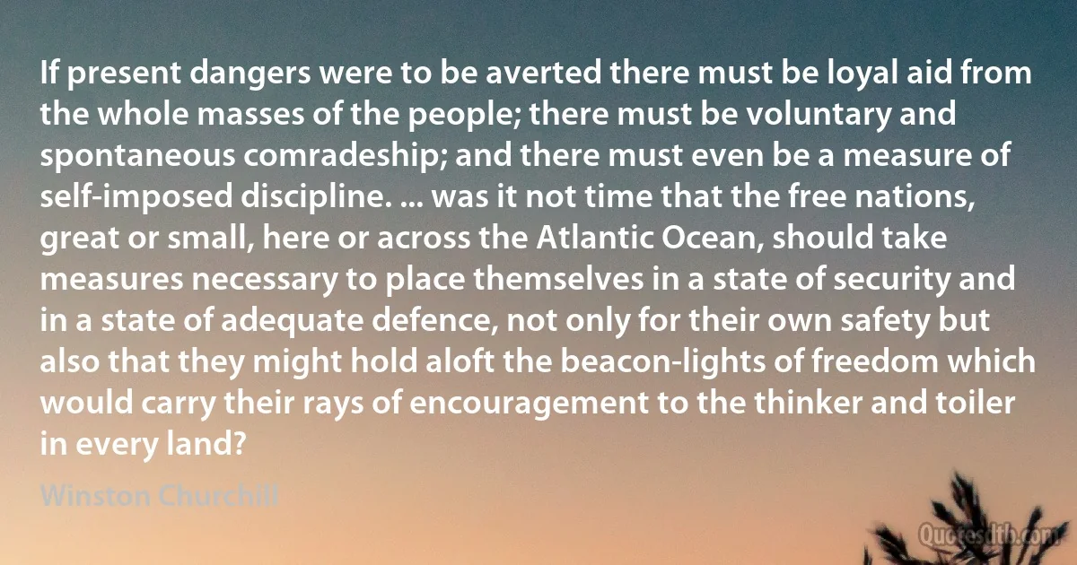 If present dangers were to be averted there must be loyal aid from the whole masses of the people; there must be voluntary and spontaneous comradeship; and there must even be a measure of self-imposed discipline. ... was it not time that the free nations, great or small, here or across the Atlantic Ocean, should take measures necessary to place themselves in a state of security and in a state of adequate defence, not only for their own safety but also that they might hold aloft the beacon-lights of freedom which would carry their rays of encouragement to the thinker and toiler in every land? (Winston Churchill)