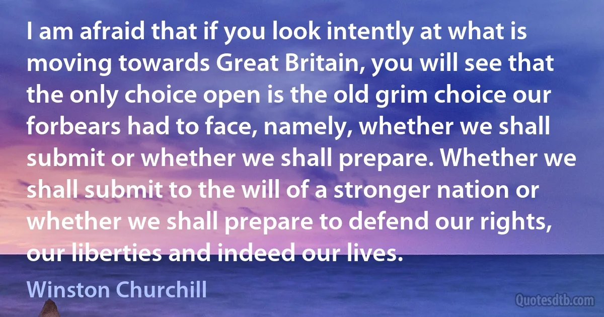 I am afraid that if you look intently at what is moving towards Great Britain, you will see that the only choice open is the old grim choice our forbears had to face, namely, whether we shall submit or whether we shall prepare. Whether we shall submit to the will of a stronger nation or whether we shall prepare to defend our rights, our liberties and indeed our lives. (Winston Churchill)