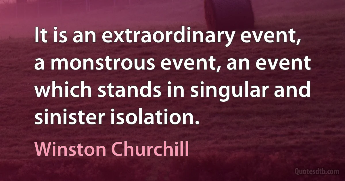 It is an extraordinary event, a monstrous event, an event which stands in singular and sinister isolation. (Winston Churchill)