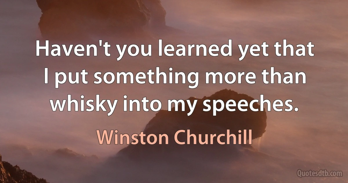 Haven't you learned yet that I put something more than whisky into my speeches. (Winston Churchill)