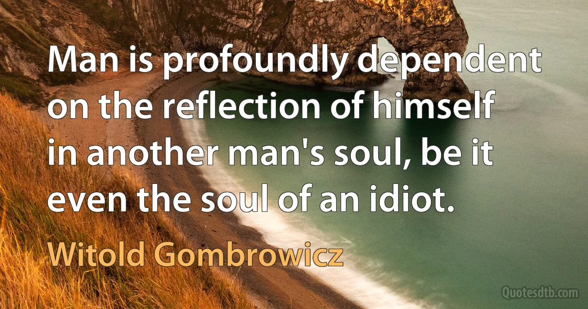 Man is profoundly dependent on the reflection of himself in another man's soul, be it even the soul of an idiot. (Witold Gombrowicz)