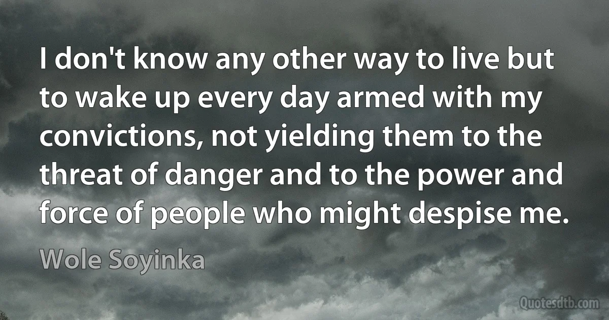 I don't know any other way to live but to wake up every day armed with my convictions, not yielding them to the threat of danger and to the power and force of people who might despise me. (Wole Soyinka)