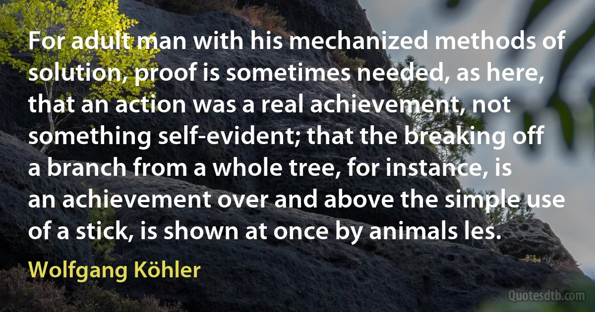 For adult man with his mechanized methods of solution, proof is sometimes needed, as here, that an action was a real achievement, not something self-evident; that the breaking off a branch from a whole tree, for instance, is an achievement over and above the simple use of a stick, is shown at once by animals les. (Wolfgang Köhler)