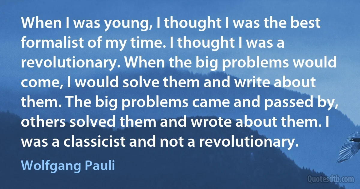 When I was young, I thought I was the best formalist of my time. I thought I was a revolutionary. When the big problems would come, I would solve them and write about them. The big problems came and passed by, others solved them and wrote about them. I was a classicist and not a revolutionary. (Wolfgang Pauli)