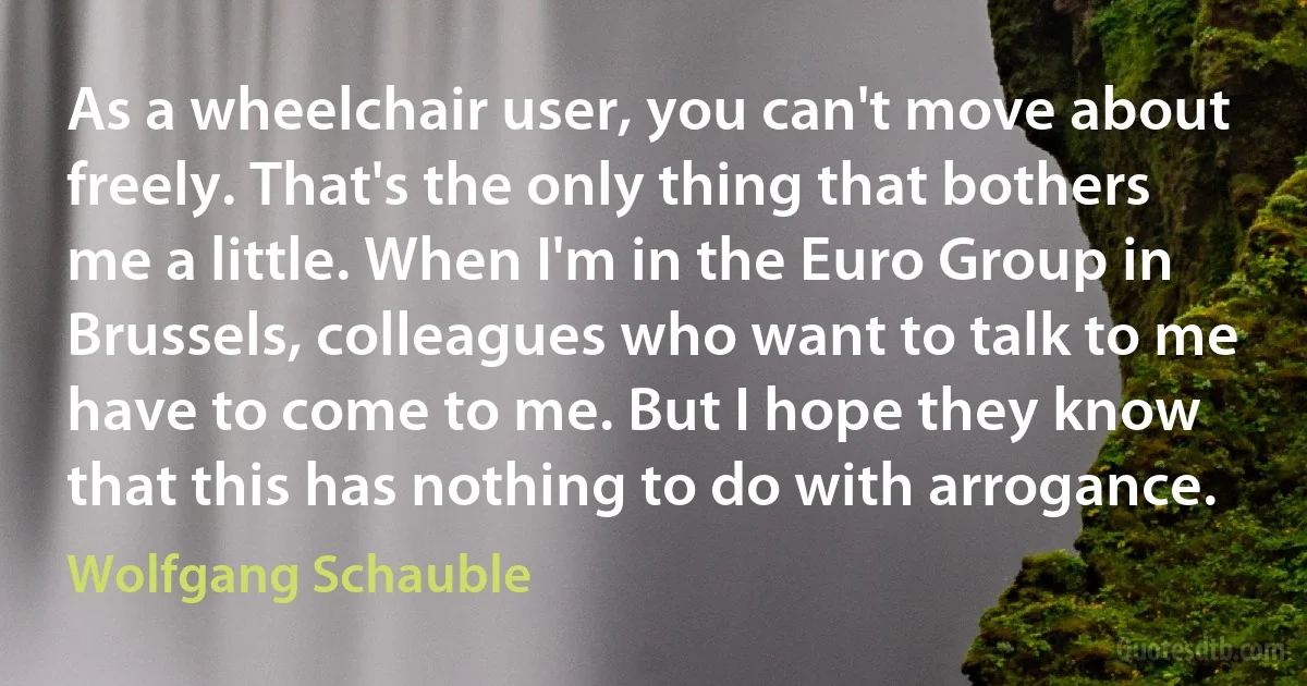 As a wheelchair user, you can't move about freely. That's the only thing that bothers me a little. When I'm in the Euro Group in Brussels, colleagues who want to talk to me have to come to me. But I hope they know that this has nothing to do with arrogance. (Wolfgang Schauble)