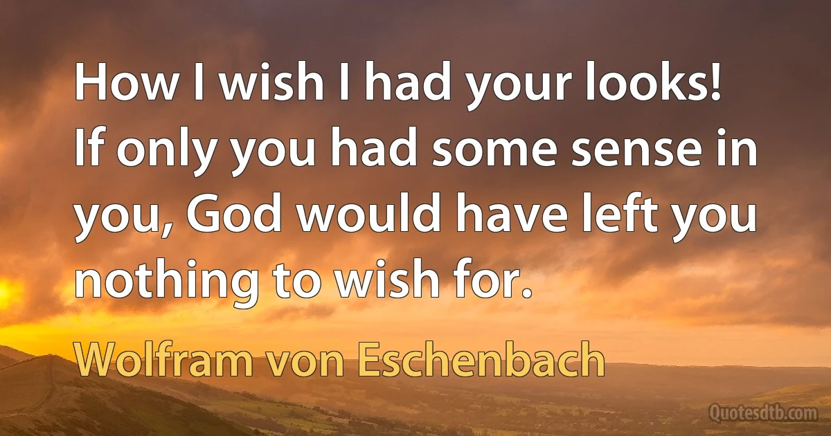 How I wish I had your looks! If only you had some sense in you, God would have left you nothing to wish for. (Wolfram von Eschenbach)