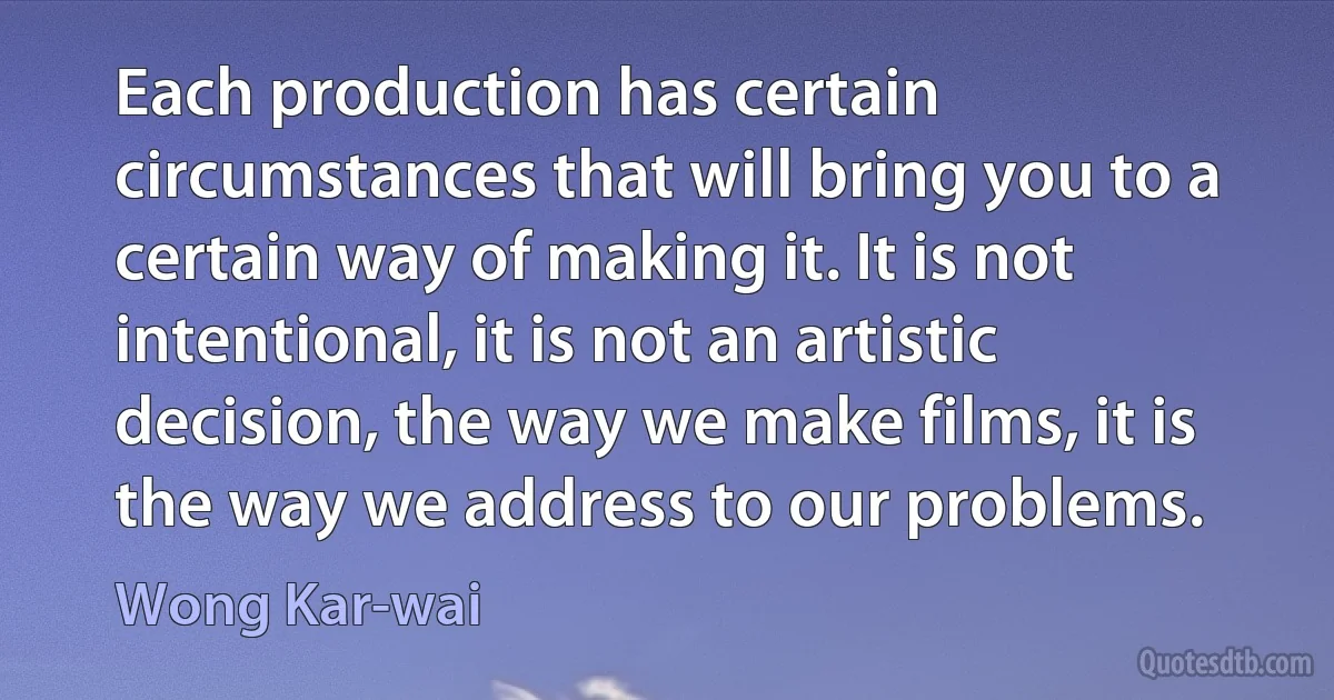 Each production has certain circumstances that will bring you to a certain way of making it. It is not intentional, it is not an artistic decision, the way we make films, it is the way we address to our problems. (Wong Kar-wai)