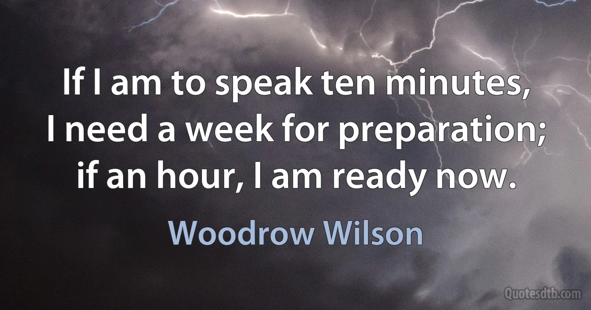 If I am to speak ten minutes, I need a week for preparation; if an hour, I am ready now. (Woodrow Wilson)