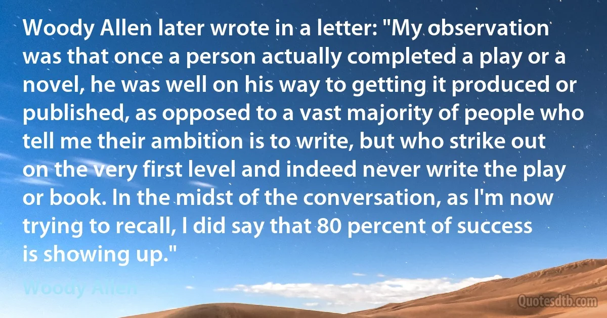 Woody Allen later wrote in a letter: "My observation was that once a person actually completed a play or a novel, he was well on his way to getting it produced or published, as opposed to a vast majority of people who tell me their ambition is to write, but who strike out on the very first level and indeed never write the play or book. In the midst of the conversation, as I'm now trying to recall, I did say that 80 percent of success is showing up." (Woody Allen)