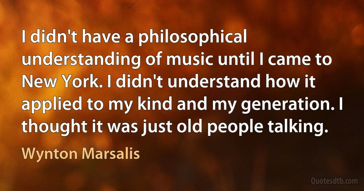 I didn't have a philosophical understanding of music until I came to New York. I didn't understand how it applied to my kind and my generation. I thought it was just old people talking. (Wynton Marsalis)